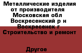 Металлические изделия от производителя - Московская обл., Воскресенский р-н, Воскресенск г. Строительство и ремонт » Другое   